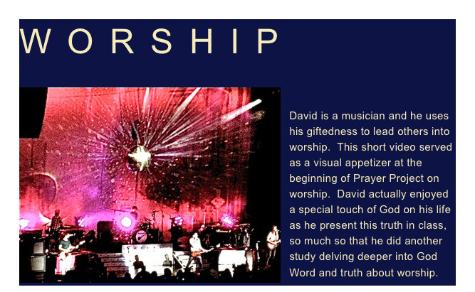 WORSHIP

￼
David is a musician and he uses his giftedness to lead others into worship.  This short video served as a visual appetizer at the beginning of Prayer Project on worship.  David actually enjoyed a special touch of God on his life as he present this truth in class, so much so that he did another study delving deeper into God Word and truth about worship.  